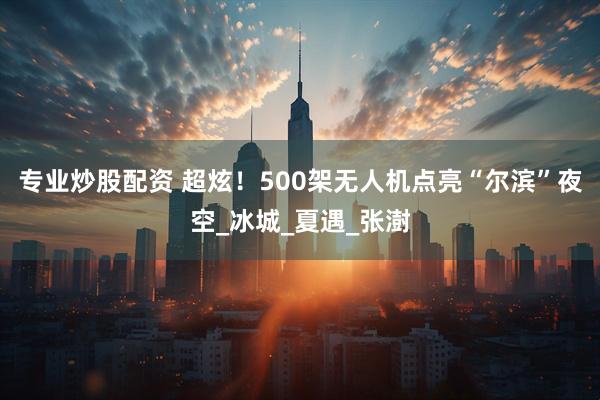 专业炒股配资 超炫！500架无人机点亮“尔滨”夜空_冰城_夏遇_张澍
