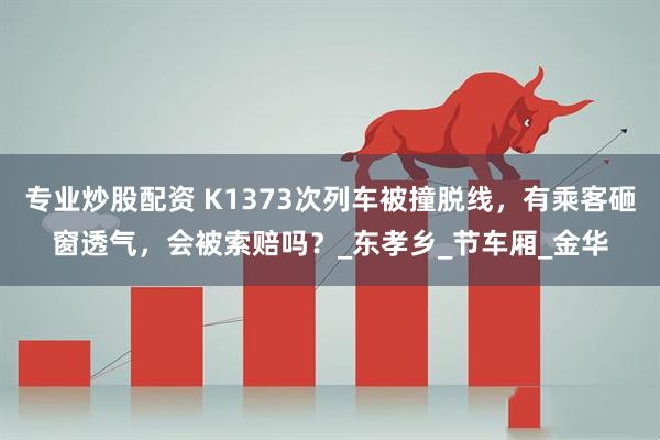 专业炒股配资 K1373次列车被撞脱线，有乘客砸窗透气，会被索赔吗？_东孝乡_节车厢_金华