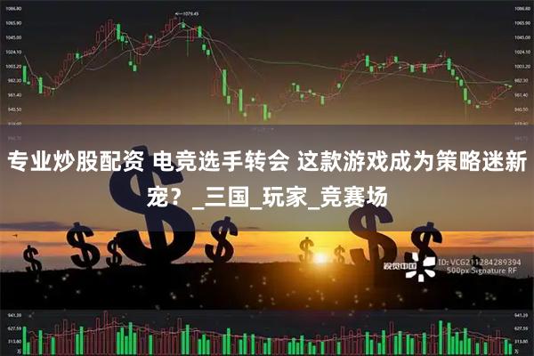 专业炒股配资 电竞选手转会 这款游戏成为策略迷新宠？_三国_玩家_竞赛场