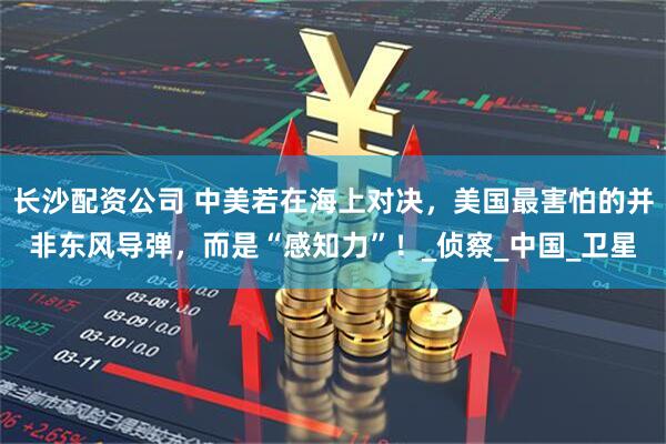 长沙配资公司 中美若在海上对决，美国最害怕的并非东风导弹，而是“感知力”！_侦察_中国_卫星