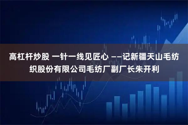 高杠杆炒股 一针一线见匠心 ——记新疆天山毛纺织股份有限公司毛纺厂副厂长朱开利