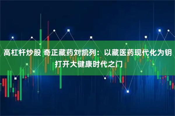 高杠杆炒股 奇正藏药刘凯列：以藏医药现代化为钥 打开大健康时代之门