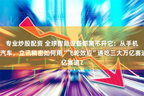 专业炒股配资 全球智能设备都离不开它：从手机到汽车，立讯精密如何用“飞轮效应”通吃三大万亿赛道？