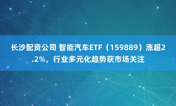 长沙配资公司 智能汽车ETF（159889）涨超2.2%，行业多元化趋势获市场关注