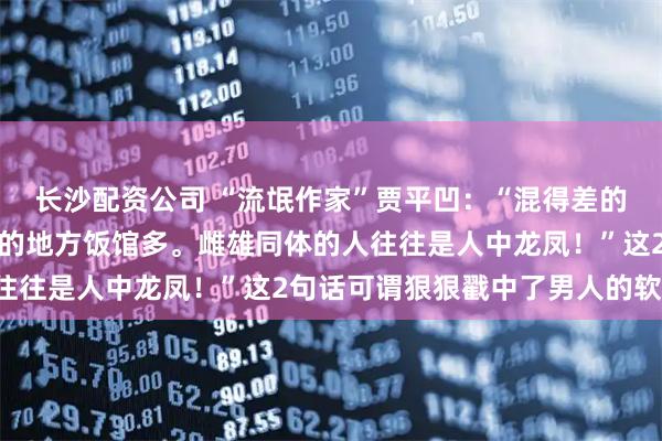 长沙配资公司 “流氓作家”贾平凹：“混得差的男人关心政治，经济差的地方饭馆多。雌雄同体的人往往是人中龙凤！”这2句话可谓狠狠戳中了男人的软肋！