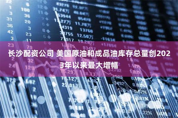 长沙配资公司 美国原油和成品油库存总量创2023年以来最大增幅
