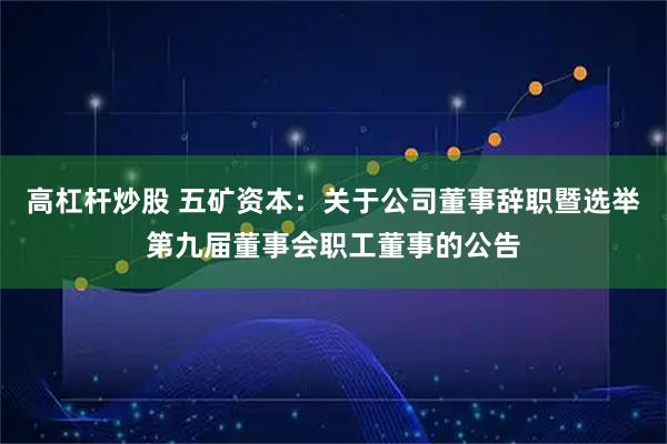 高杠杆炒股 五矿资本：关于公司董事辞职暨选举第九届董事会职工董事的公告