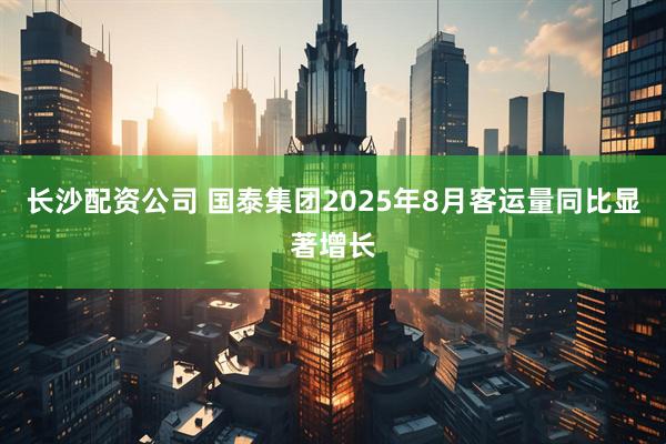 长沙配资公司 国泰集团2025年8月客运量同比显著增长