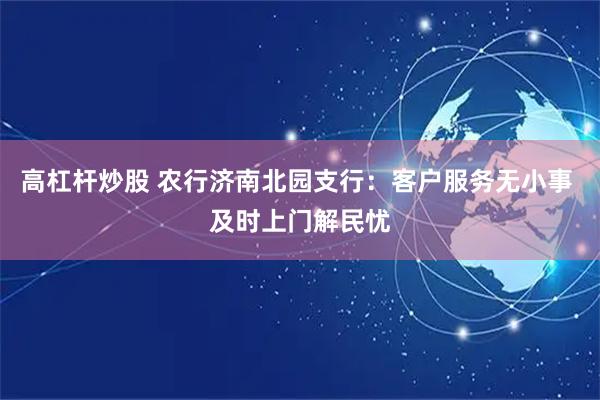 高杠杆炒股 农行济南北园支行：客户服务无小事 及时上门解民忧