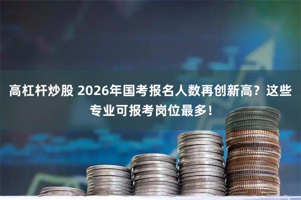 高杠杆炒股 2026年国考报名人数再创新高？这些专业可报考岗位最多！