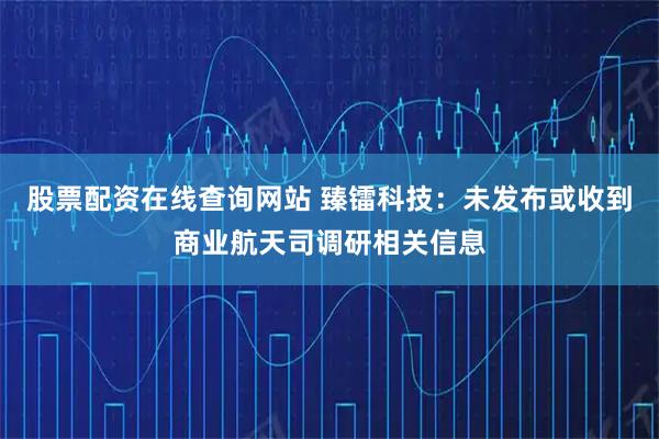 股票配资在线查询网站 臻镭科技：未发布或收到商业航天司调研相关信息