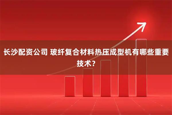长沙配资公司 玻纤复合材料热压成型机有哪些重要技术？