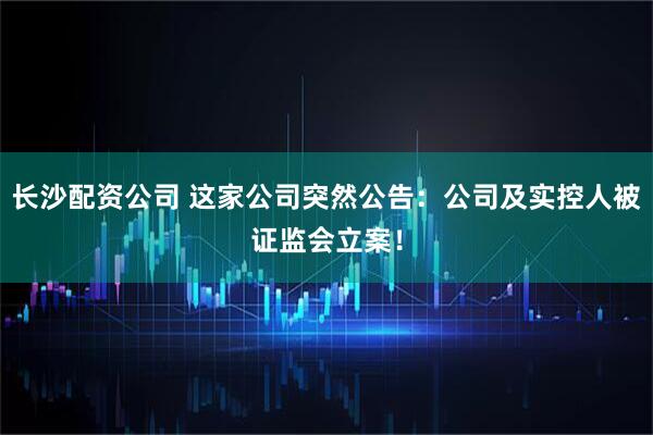 长沙配资公司 这家公司突然公告：公司及实控人被证监会立案！