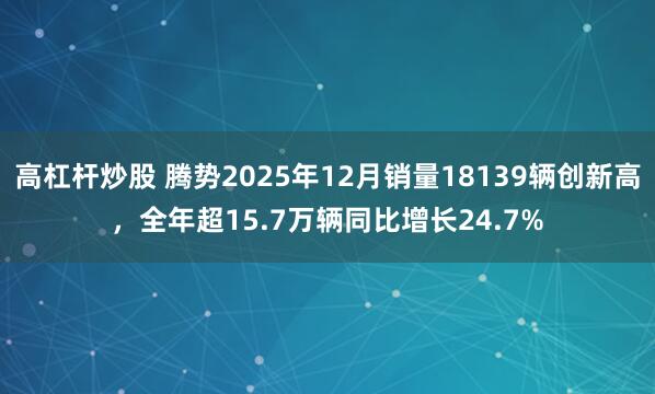 高杠杆炒股 腾势2025年12月销量18139辆创新高，全年超15.7万辆同比增长24.7%