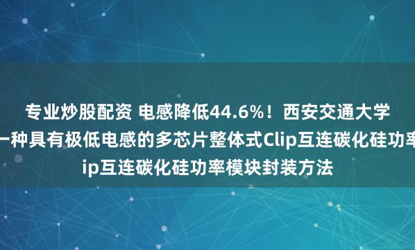 专业炒股配资 电感降低44.6%！西安交通大学研究团队提出一种具有极低电感的多芯片整体式Clip互连碳化硅功率模块封装方法